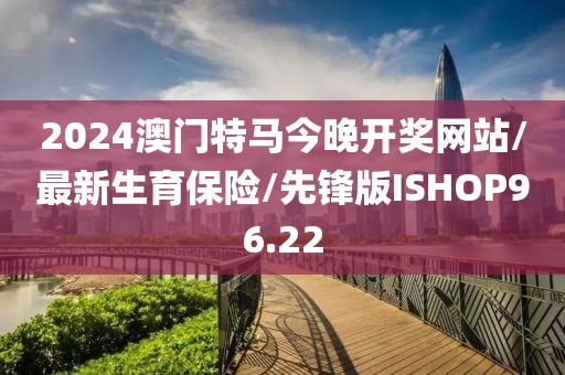 2024澳门特马今晚开奖网站/最新生育保险/先锋版ISHOP96.22