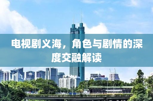 电视剧义海，角色与剧情的深度交融解读