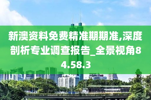 新澳资料免费精准期期准,深度剖析专业调查报告_全景视角84.58.3