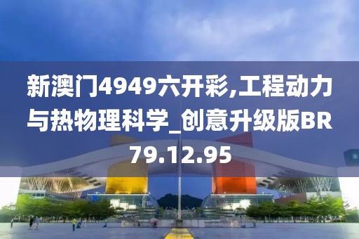 新澳门4949六开彩,工程动力与热物理科学_创意升级版BR79.12.95