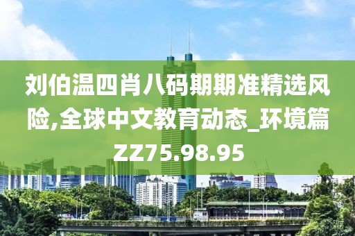 刘伯温四肖八码期期准精选风险,全球中文教育动态_环境篇ZZ75.98.95