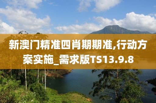 新澳门精准四肖期期准,行动方案实施_需求版TS13.9.8