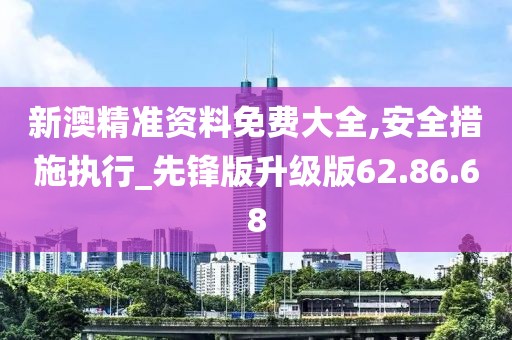 新澳精准资料免费大全,安全措施执行_先锋版升级版62.86.68