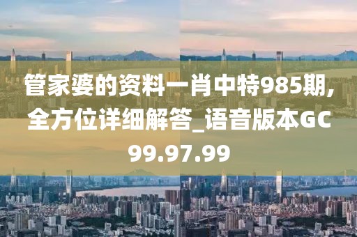 管家婆的资料一肖中特985期,全方位详细解答_语音版本GC99.97.99