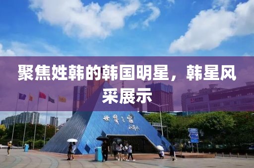 聚焦姓韩的韩国明星，韩星风采展示