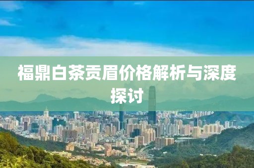 福鼎白茶贡眉价格解析与深度探讨