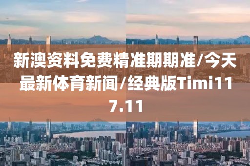 新澳资料免费精准期期准/今天最新体育新闻/经典版Timi117.11