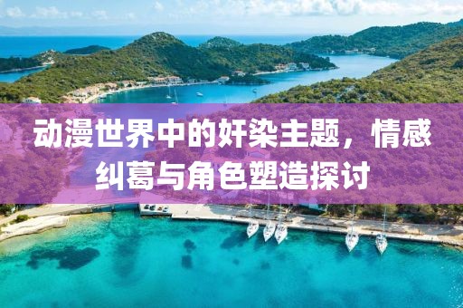 动漫世界中的奸染主题，情感纠葛与角色塑造探讨