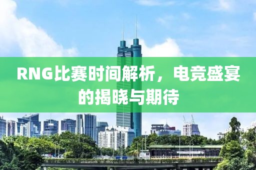 RNG比赛时间解析，电竞盛宴的揭晓与期待