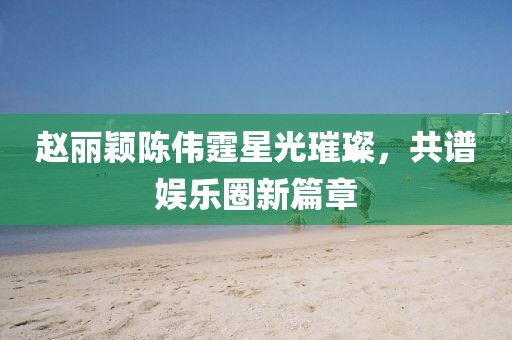 赵丽颖陈伟霆星光璀璨，共谱娱乐圈新篇章