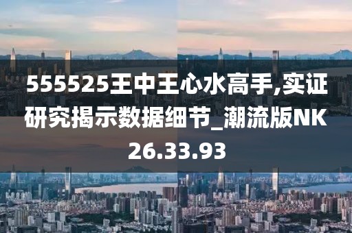 555525王中王心水高手,实证研究揭示数据细节_潮流版NK26.33.93