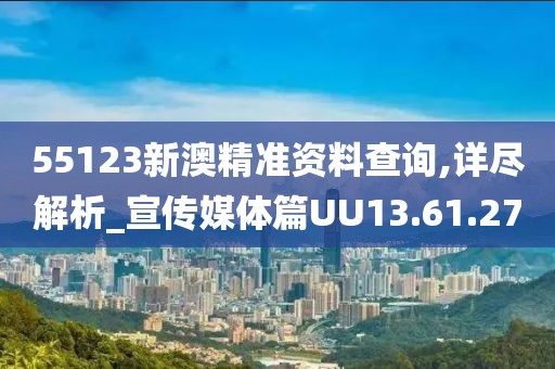 55123新澳精准资料查询,详尽解析_宣传媒体篇UU13.61.27