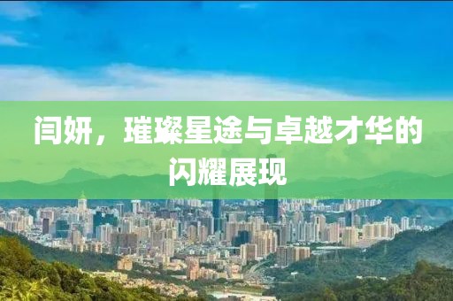 闫妍，璀璨星途与卓越才华的闪耀展现