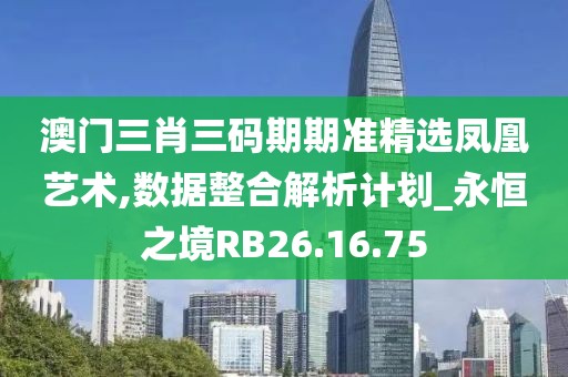 澳门三肖三码期期准精选凤凰艺术,数据整合解析计划_永恒之境RB26.16.75