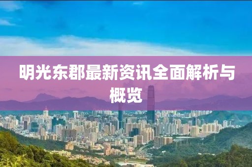 明光东郡最新资讯全面解析与概览