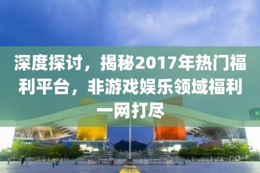 深度探讨，揭秘2017年热门福利平台，非游戏娱乐领域福利一网打尽