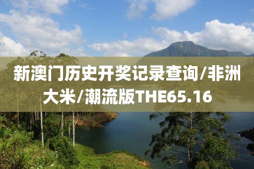 新澳门历史开奖记录查询/非洲大米/潮流版THE65.16