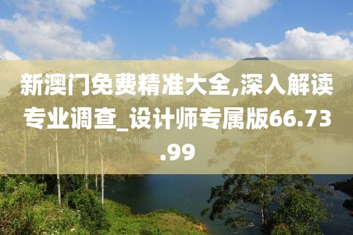新澳门免费精准大全,深入解读专业调查_设计师专属版66.73.99