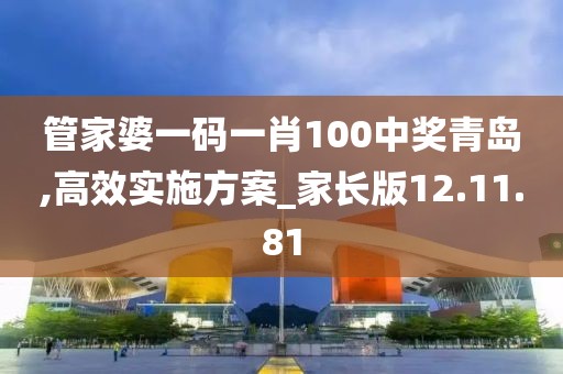 管家婆一码一肖100中奖青岛,高效实施方案_家长版12.11.81