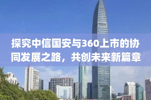 探究中信国安与360上市的协同发展之路，共创未来新篇章