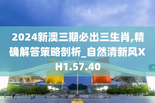 2024新澳三期必出三生肖,精确解答策略剖析_自然清新风XH1.57.40