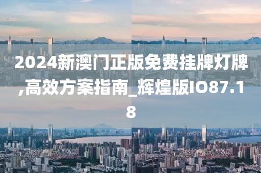 2024新澳门正版免费挂牌灯牌,高效方案指南_辉煌版IO87.18
