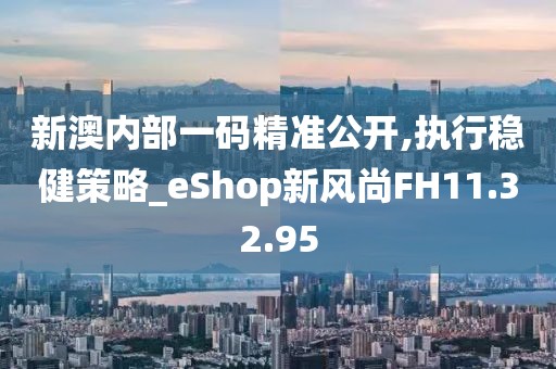 新澳内部一码精准公开,执行稳健策略_eShop新风尚FH11.32.95