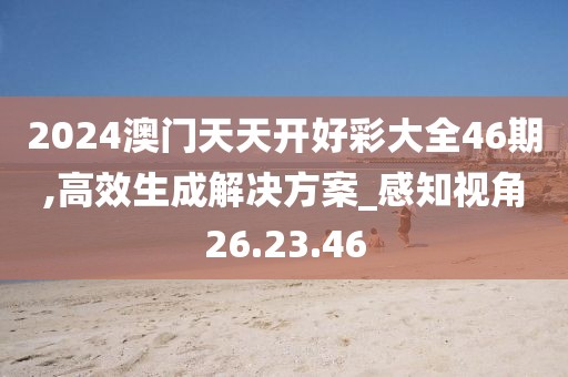 2024澳门天天开好彩大全46期,高效生成解决方案_感知视角26.23.46