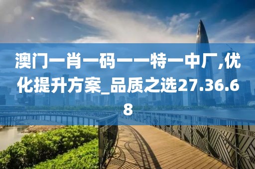 澳门一肖一码一一特一中厂,优化提升方案_品质之选27.36.68