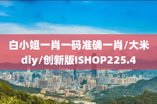 白小姐一肖一码准确一肖/大米diy/创新版ISHOP225.4