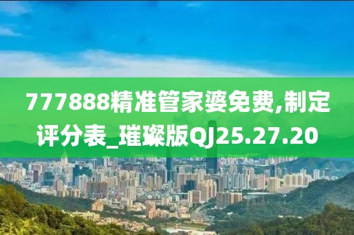 777888精准管家婆免费,制定评分表_璀璨版QJ25.27.20