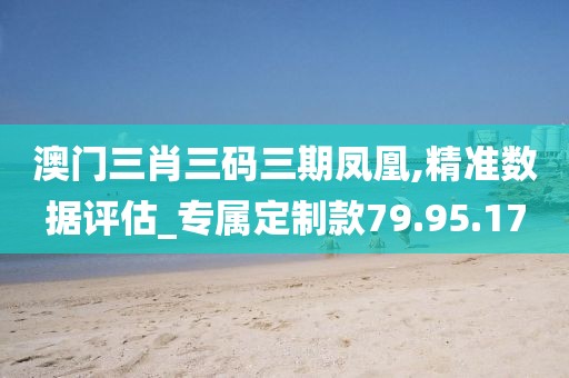 澳门三肖三码三期凤凰,精准数据评估_专属定制款79.95.17