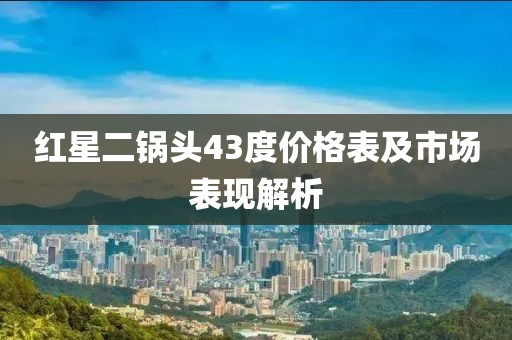 红星二锅头43度价格表及市场表现解析