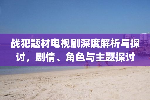 战犯题材电视剧深度解析与探讨，剧情、角色与主题探讨