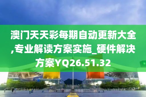 澳门天天彩每期自动更新大全,专业解读方案实施_硬件解决方案YQ26.51.32