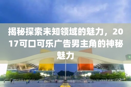 揭秘探索未知领域的魅力，2017可口可乐广告男主角的神秘魅力