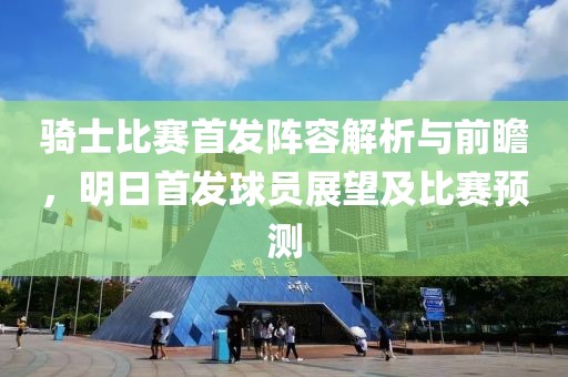 骑士比赛首发阵容解析与前瞻，明日首发球员展望及比赛预测