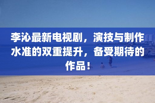 李沁最新电视剧，演技与制作水准的双重提升，备受期待的作品！
