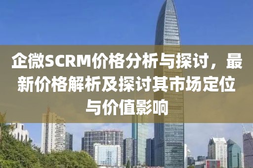 企微SCRM价格分析与探讨，最新价格解析及探讨其市场定位与价值影响