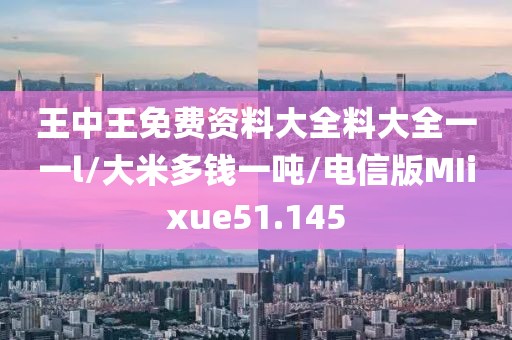 王中王免费资料大全料大全一一l/大米多钱一吨/电信版MIixue51.145