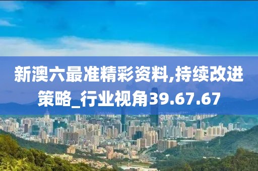 新澳六最准精彩资料,持续改进策略_行业视角39.67.67