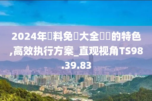 2024年資料免費大全優勢的特色,高效执行方案_直观视角TS98.39.83