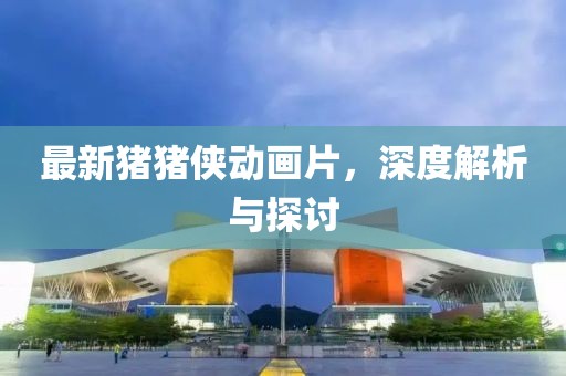 最新猪猪侠动画片，深度解析与探讨