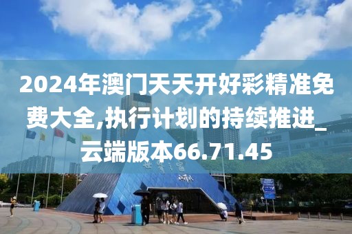 2024年澳门天天开好彩精准免费大全,执行计划的持续推进_云端版本66.71.45
