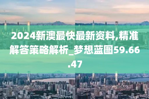 2024新澳最快最新资料,精准解答策略解析_梦想蓝图59.66.47