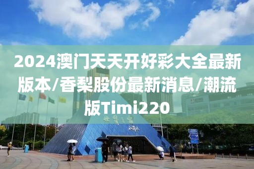2024澳门天天开好彩大全最新版本/香梨股份最新消息/潮流版Timi220