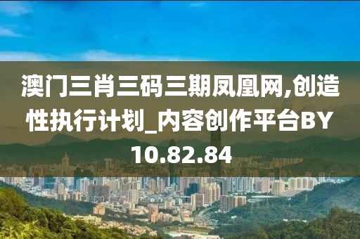 澳门三肖三码三期凤凰网,创造性执行计划_内容创作平台BY10.82.84