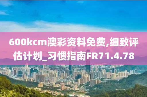 600kcm澳彩资料免费,细致评估计划_习惯指南FR71.4.78