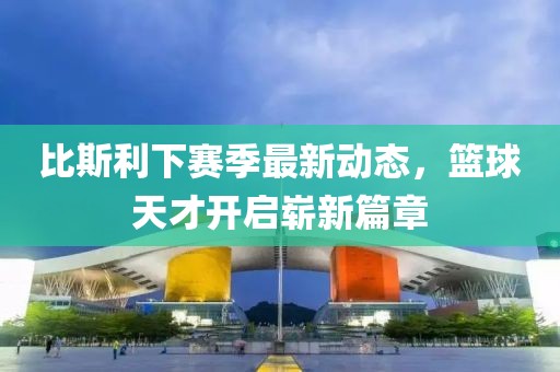 比斯利下赛季最新动态，篮球天才开启崭新篇章