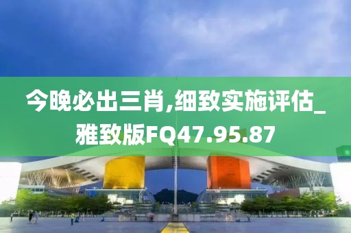 今晚必出三肖,细致实施评估_雅致版FQ47.95.87